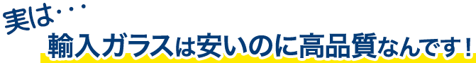 実は…輸入ガラスは安いのに高品質なんです!